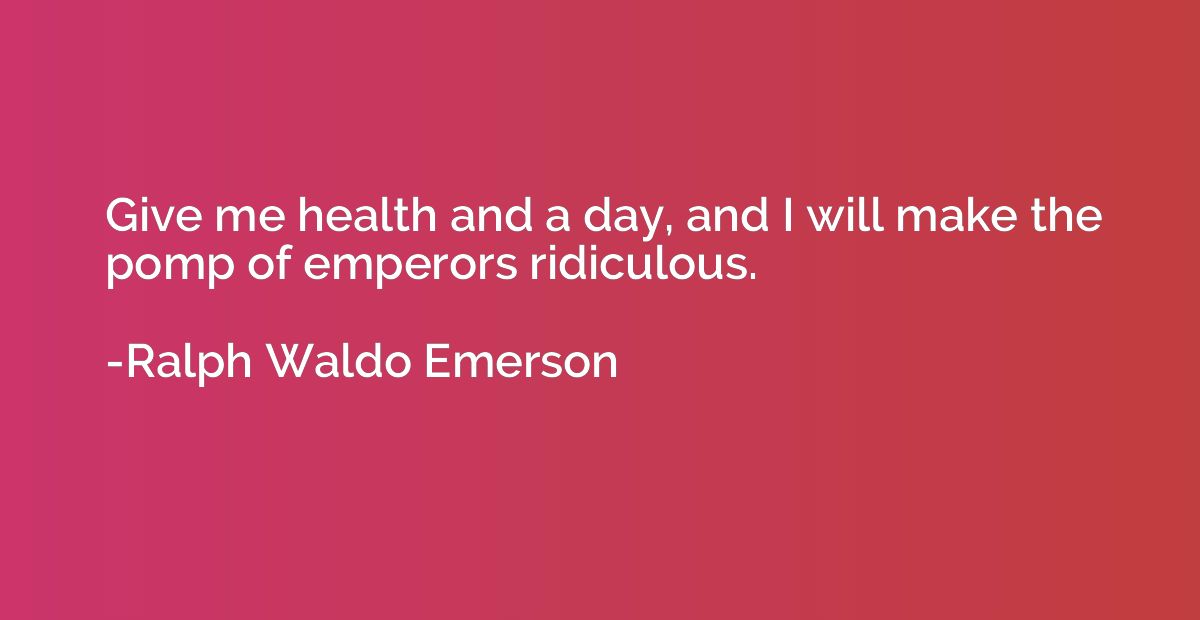 Give me health and a day, and I will make the pomp of empero