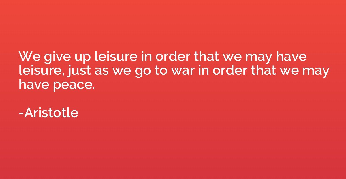 We give up leisure in order that we may have leisure, just a
