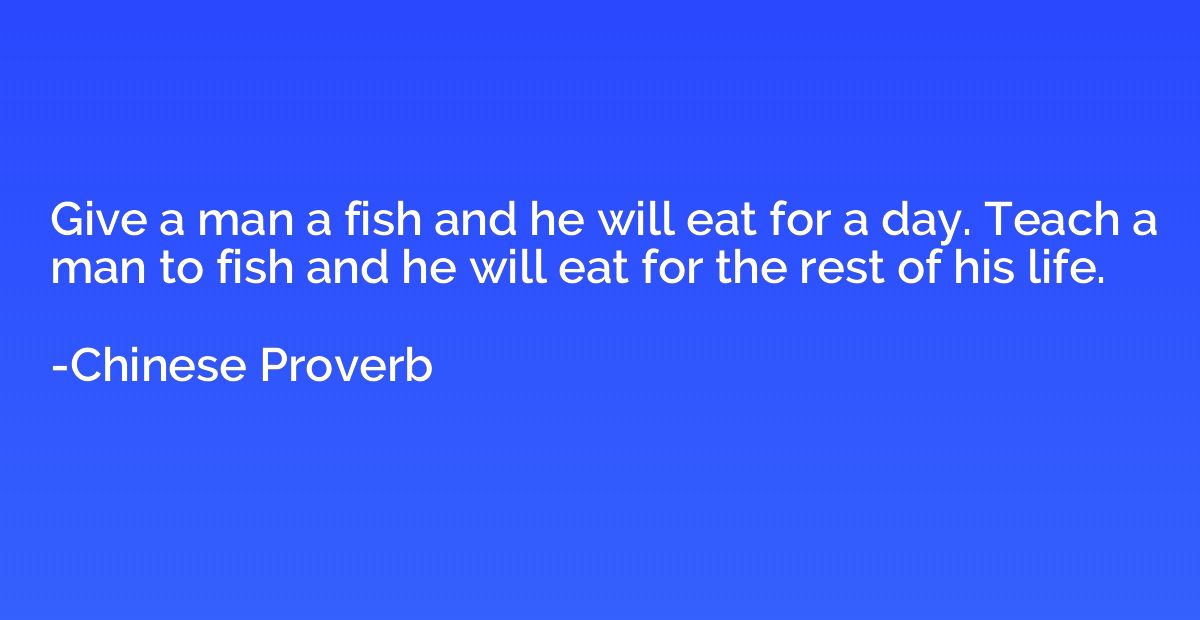 Give a man a fish and he will eat for a day. Teach a man to 