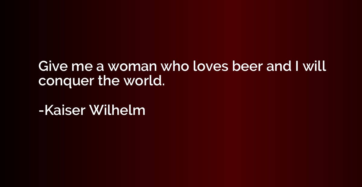 Give me a woman who loves beer and I will conquer the world.