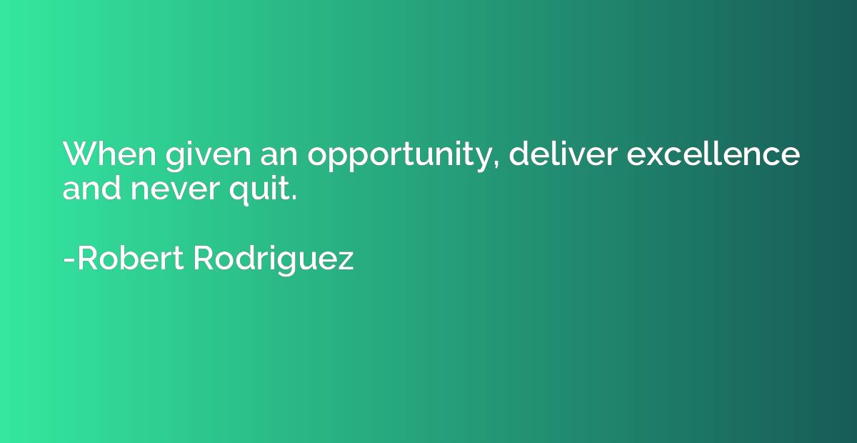 When given an opportunity, deliver excellence and never quit