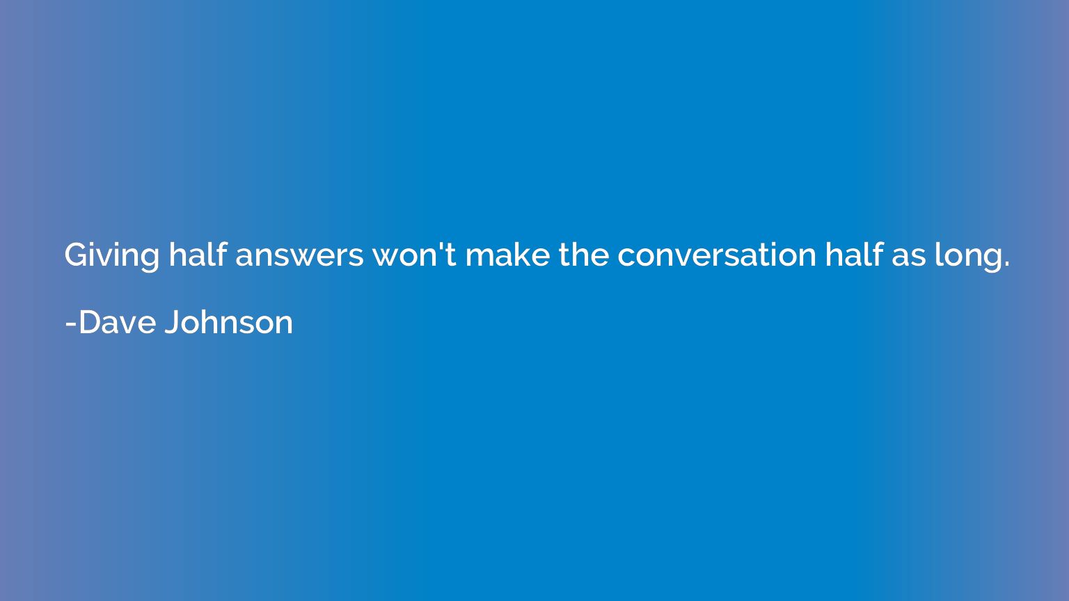 Giving half answers won't make the conversation half as long