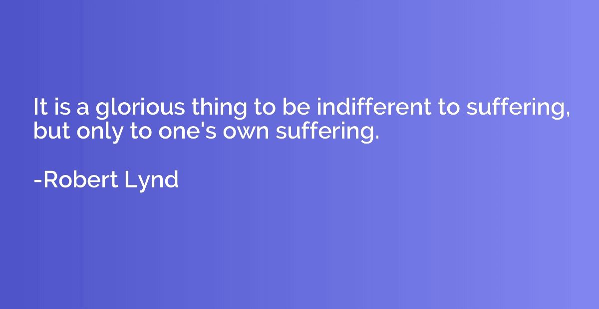 It is a glorious thing to be indifferent to suffering, but o