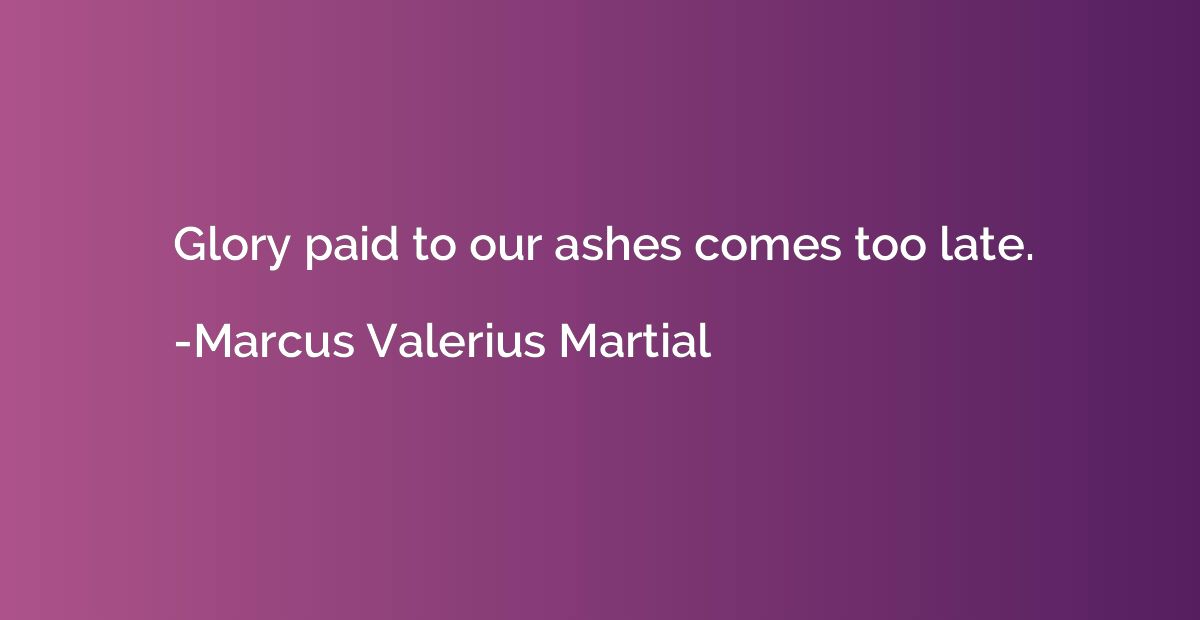 Glory paid to our ashes comes too late.