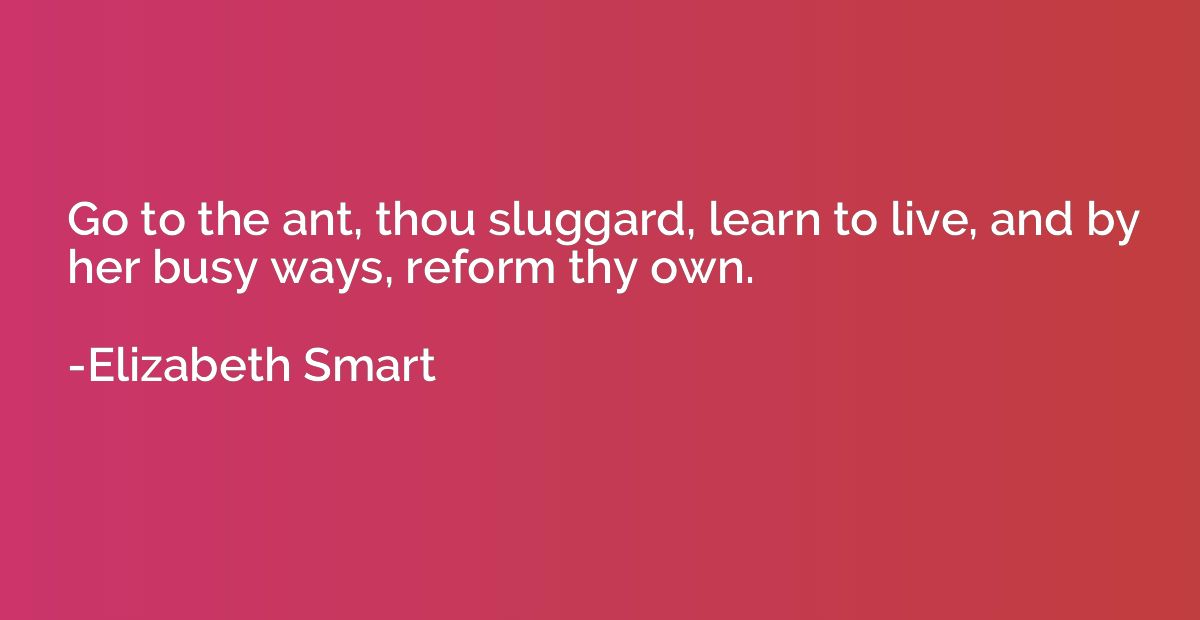 Go to the ant, thou sluggard, learn to live, and by her busy