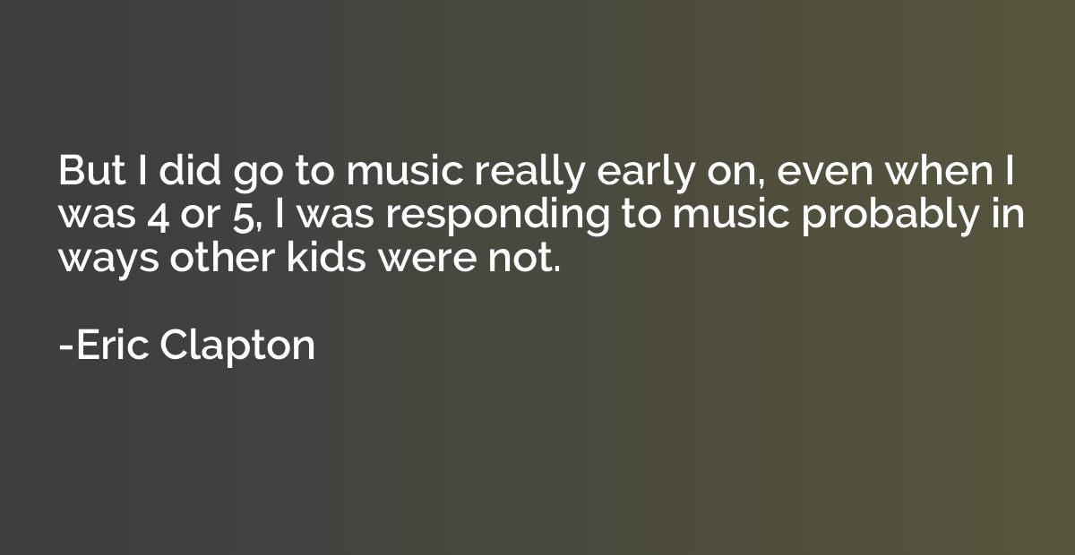 But I did go to music really early on, even when I was 4 or 