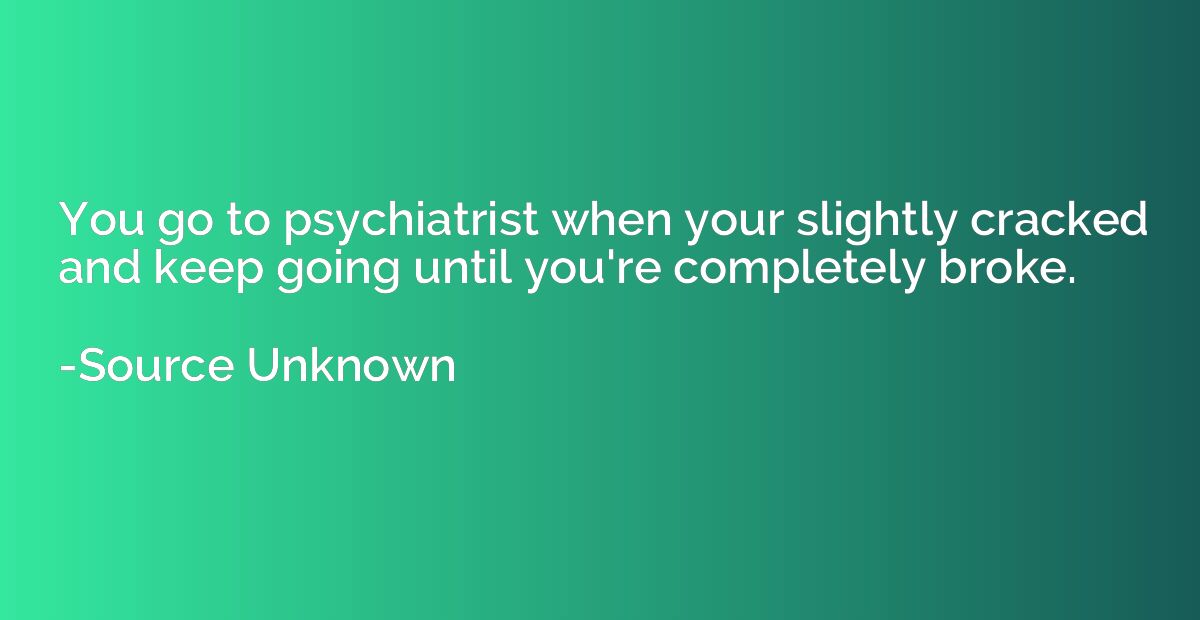 You go to psychiatrist when your slightly cracked and keep g