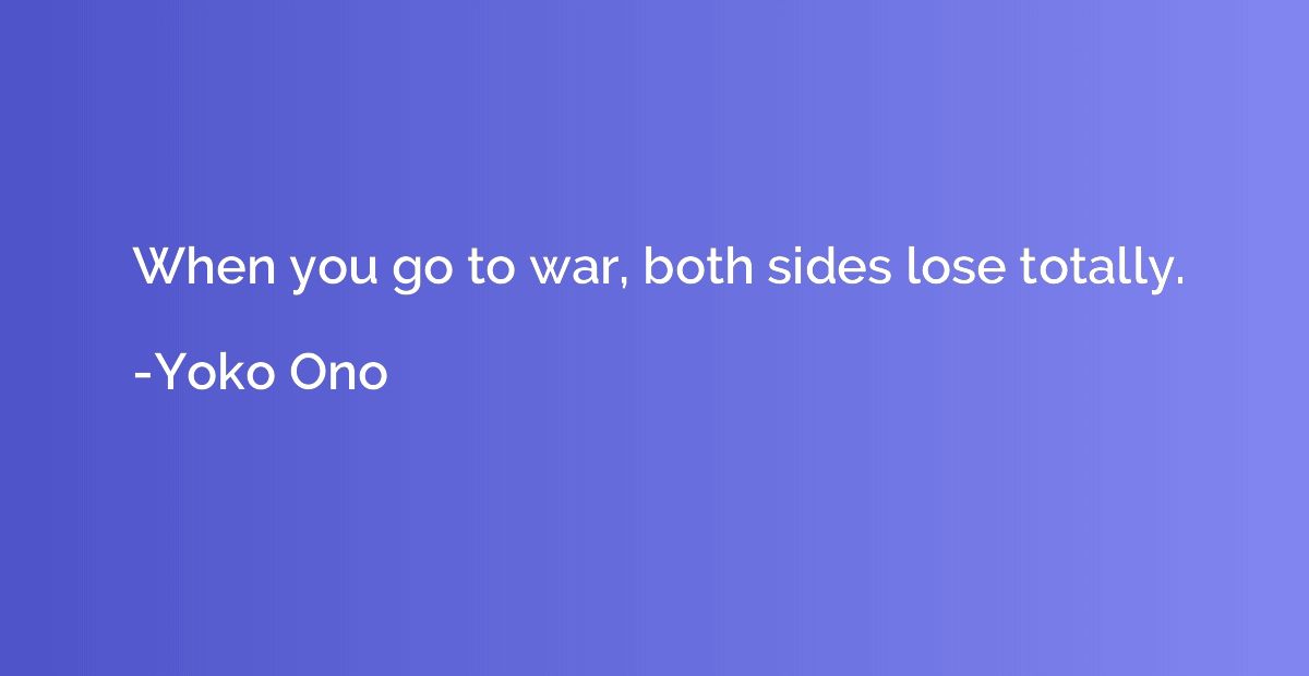 When you go to war, both sides lose totally.