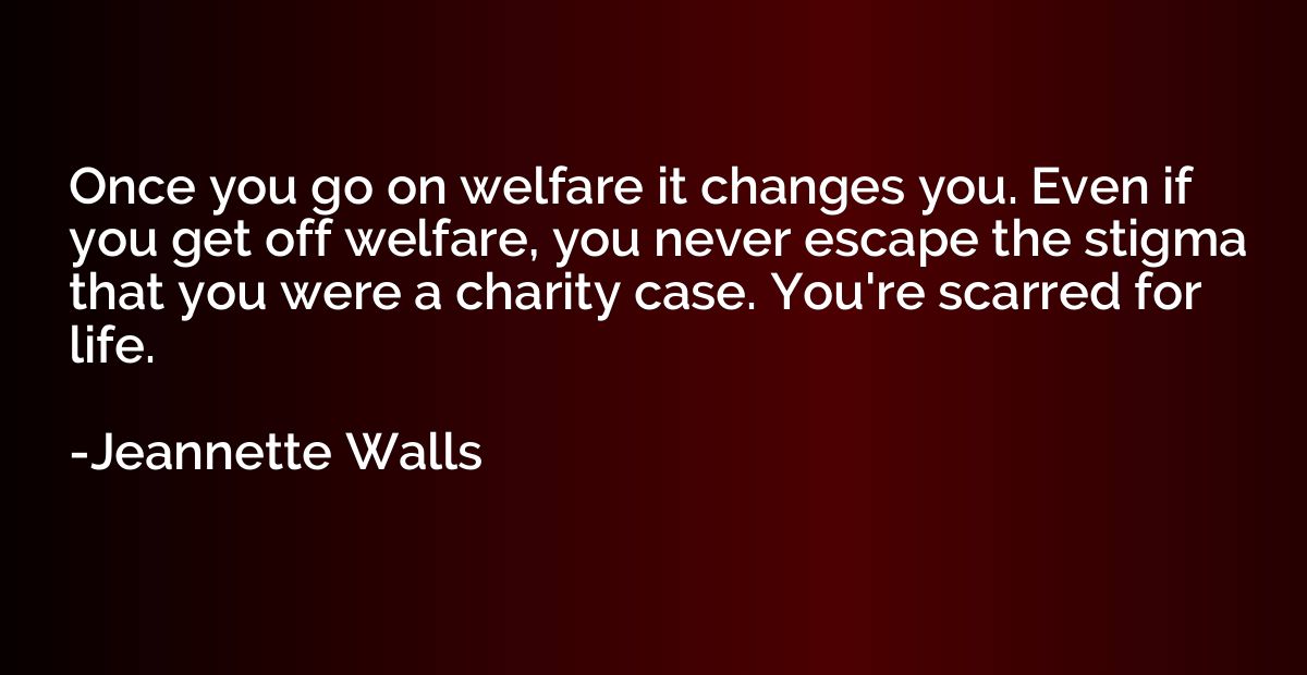 Once you go on welfare it changes you. Even if you get off w