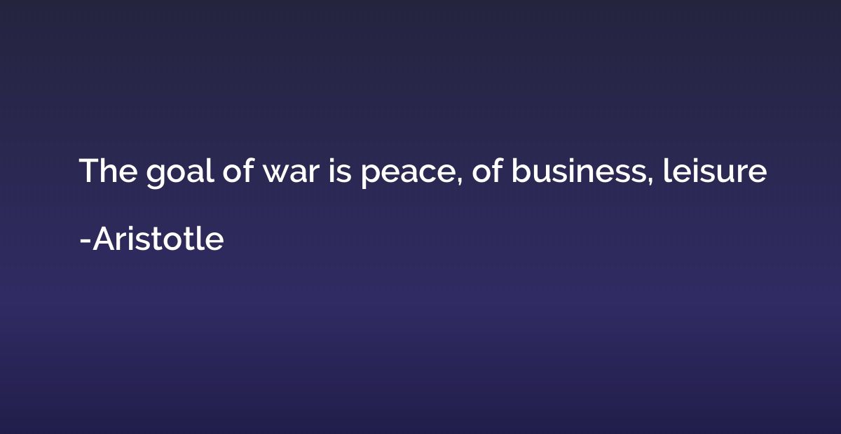 The goal of war is peace, of business, leisure