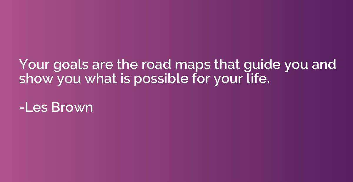 Your goals are the road maps that guide you and show you wha