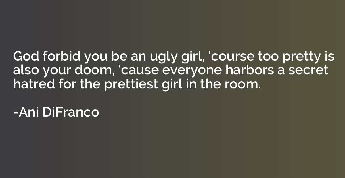 God forbid you be an ugly girl, 'course too pretty is also y