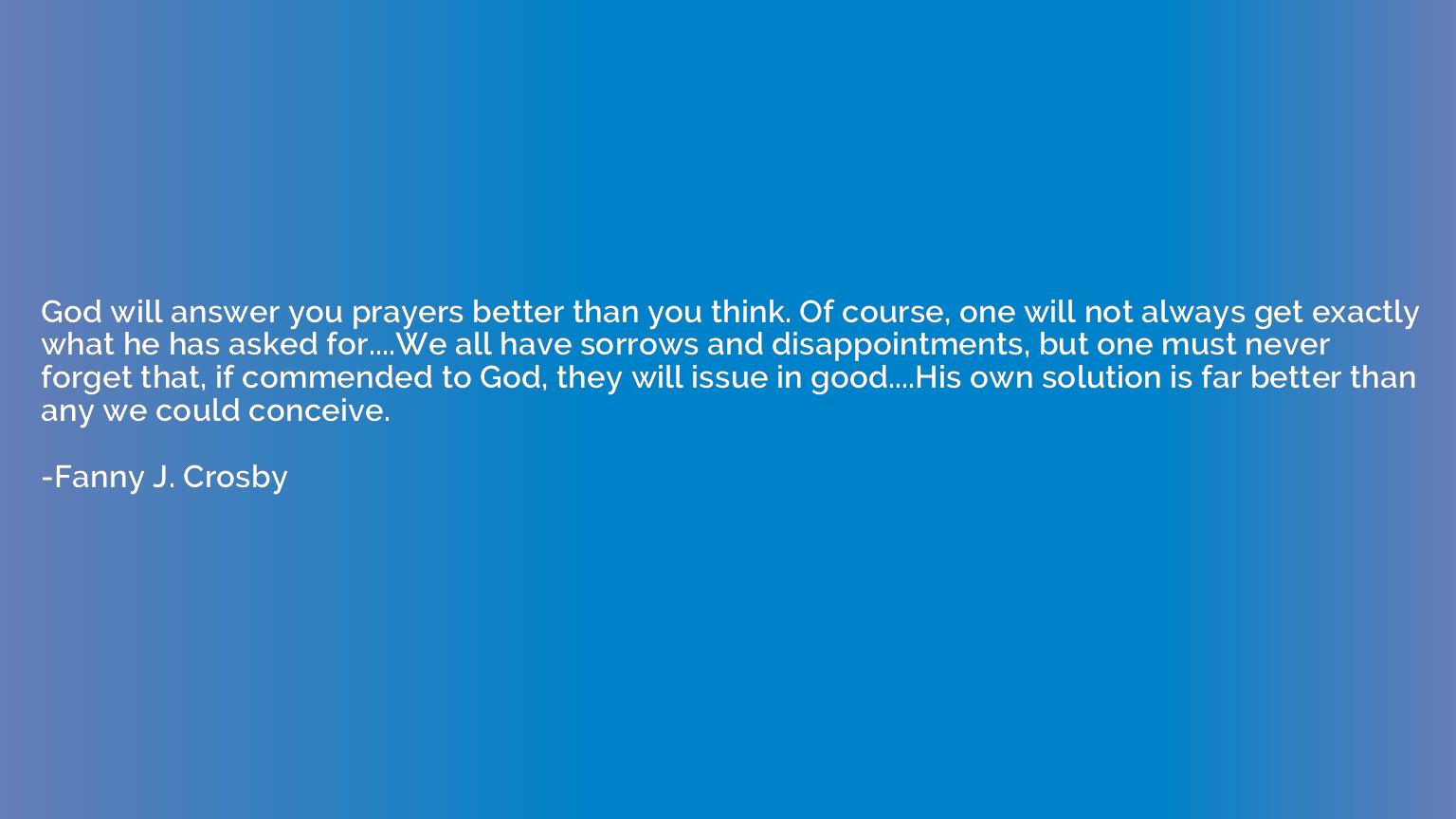 God will answer you prayers better than you think. Of course