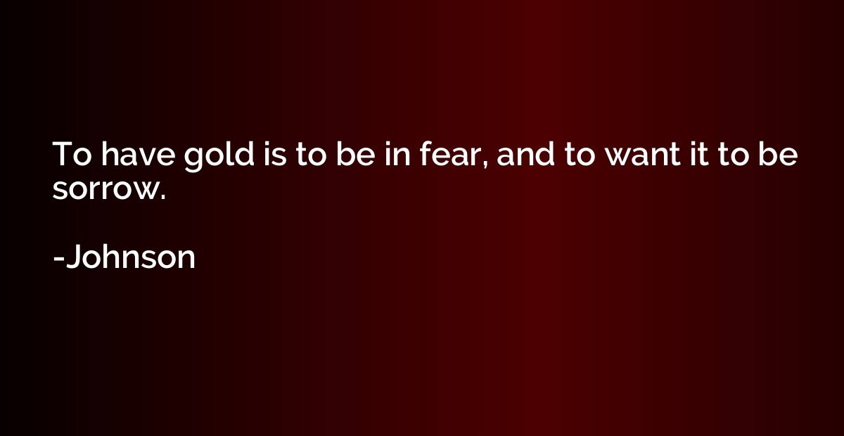 To have gold is to be in fear, and to want it to be sorrow.