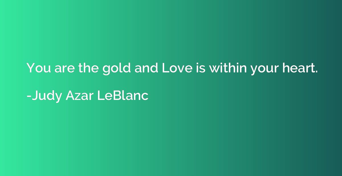 You are the gold and Love is within your heart.