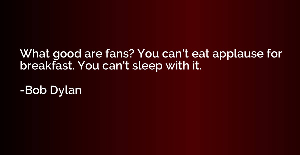 What good are fans? You can't eat applause for breakfast. Yo