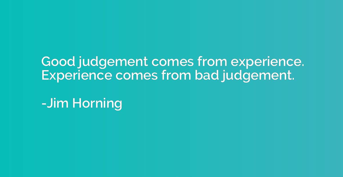 Good judgement comes from experience. Experience comes from 