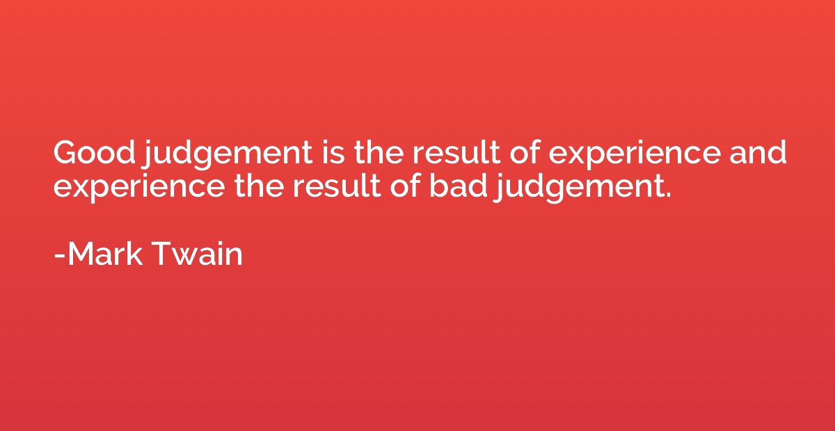 Good judgement is the result of experience and experience th