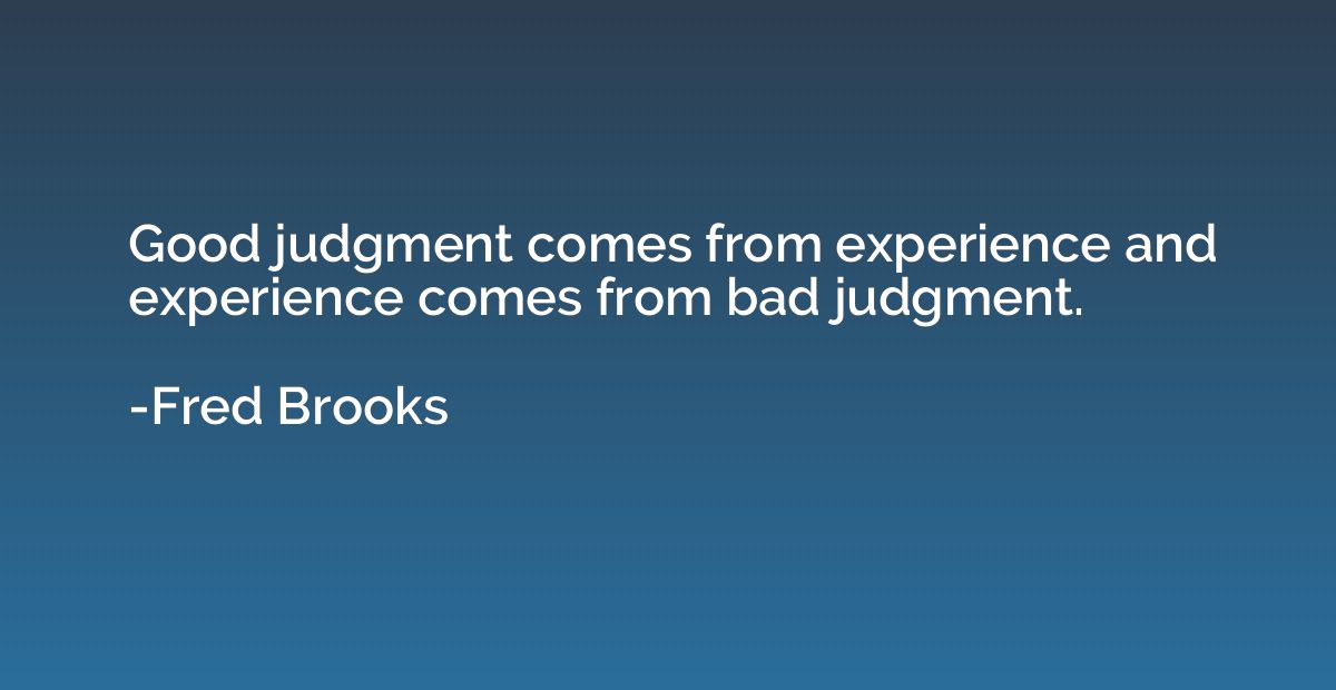 Good judgment comes from experience and experience comes fro