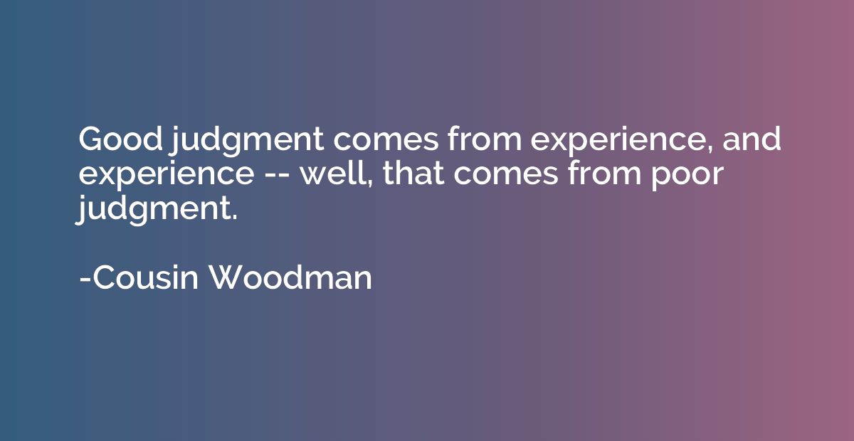 Good judgment comes from experience, and experience -- well,