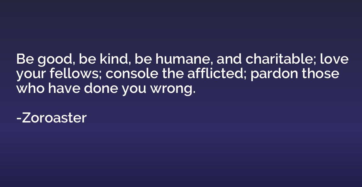 Be good, be kind, be humane, and charitable; love your fello
