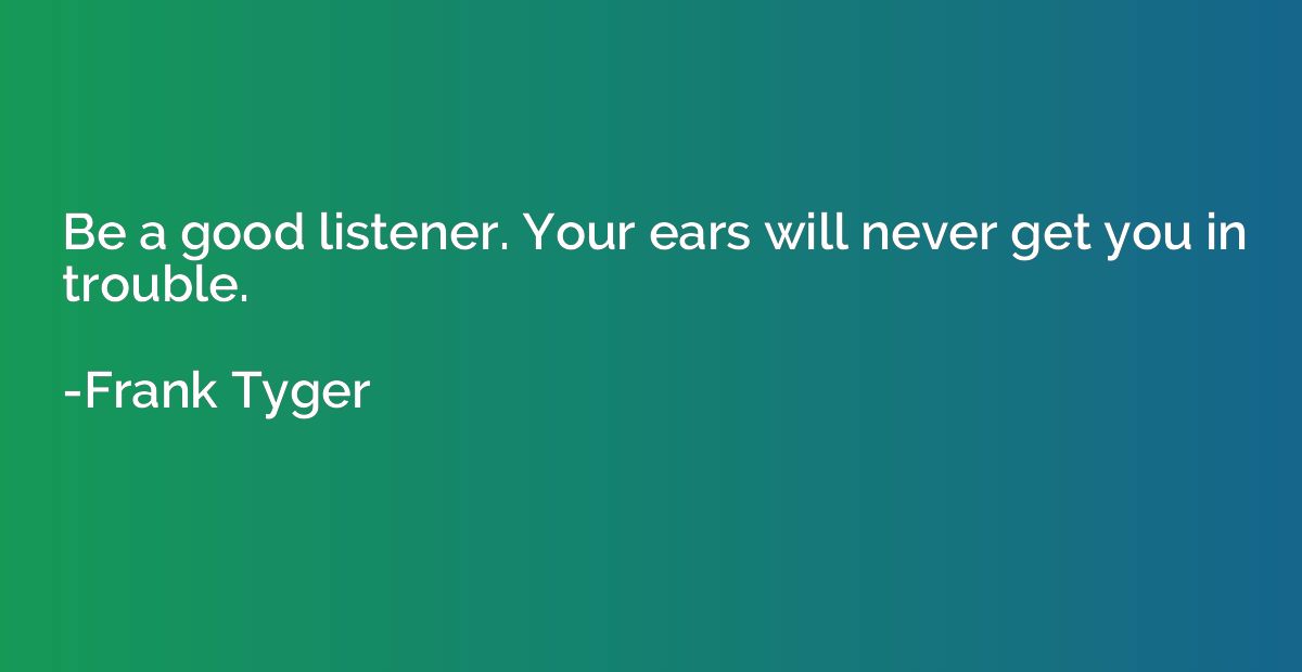 Be a good listener. Your ears will never get you in trouble.