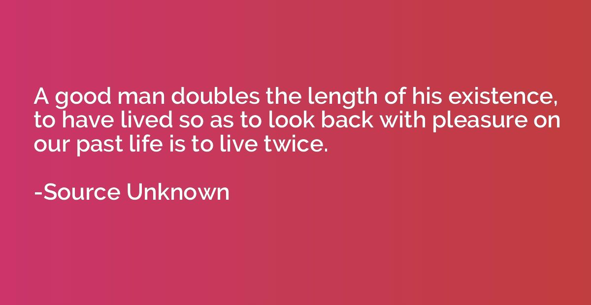 A good man doubles the length of his existence, to have live