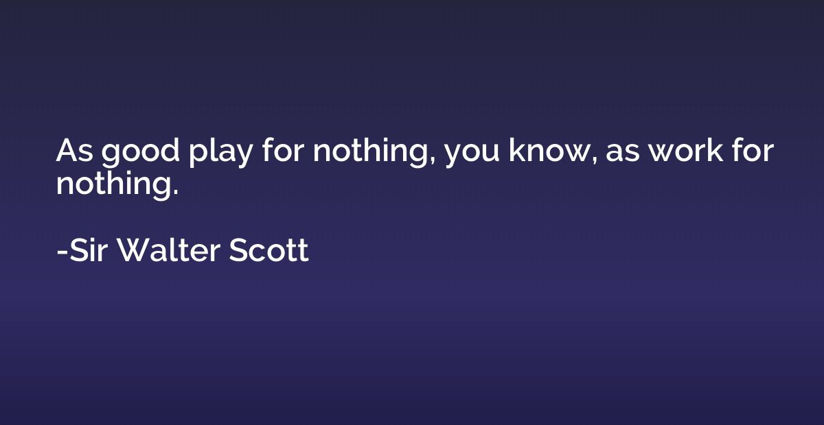 As good play for nothing, you know, as work for nothing.