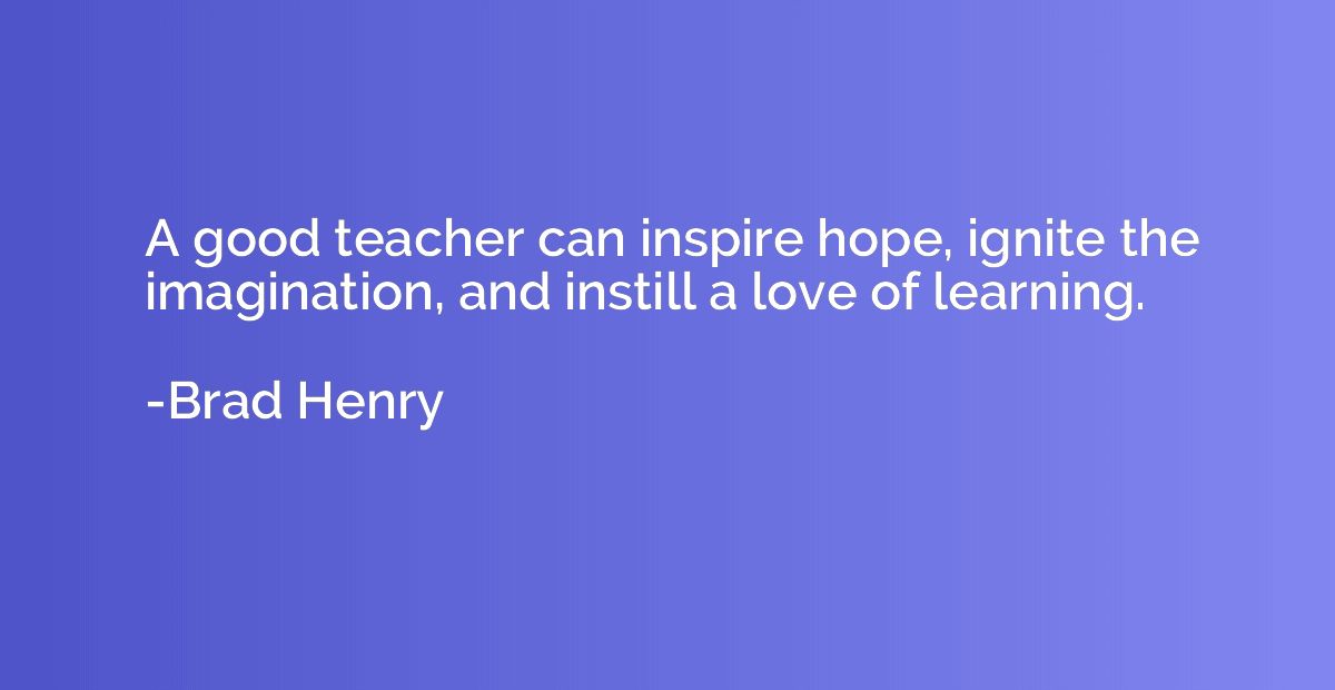 A good teacher can inspire hope, ignite the imagination, and