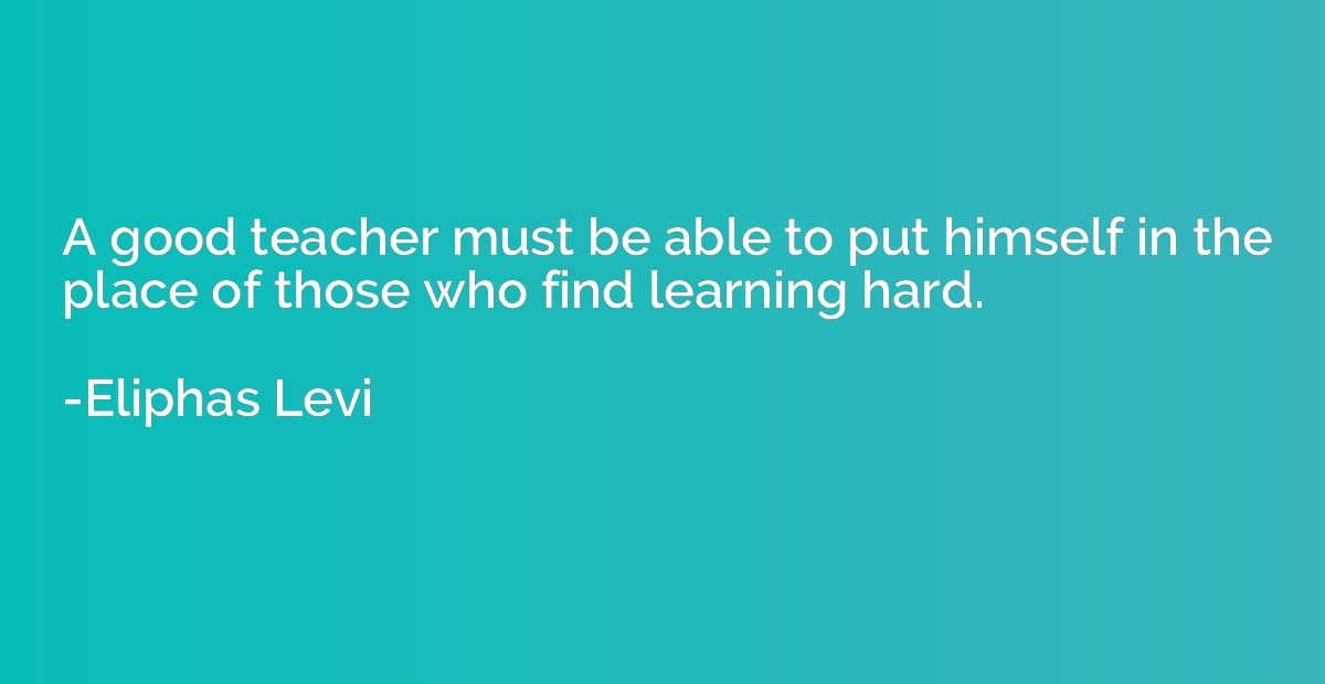 A good teacher must be able to put himself in the place of t