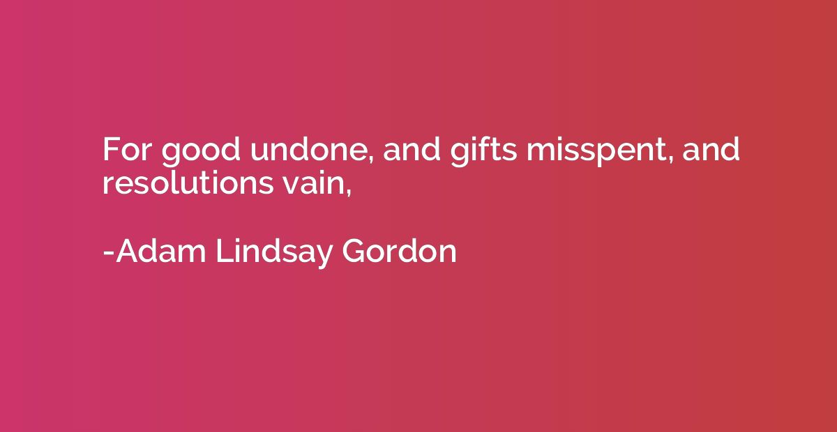 For good undone, and gifts misspent, and resolutions vain,