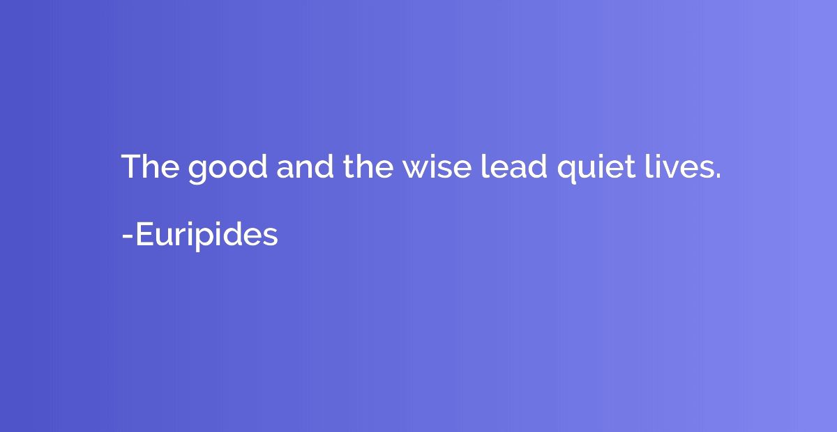 The good and the wise lead quiet lives.