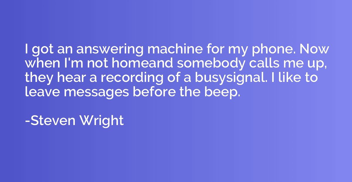 I got an answering machine for my phone. Now when I'm not ho