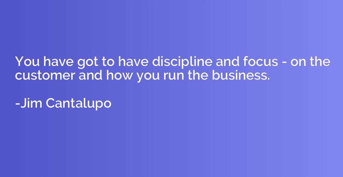 You have got to have discipline and focus - on the customer 
