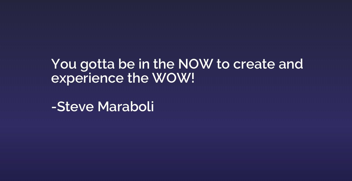 You gotta be in the NOW to create and experience the WOW!