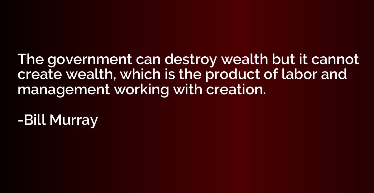 The government can destroy wealth but it cannot create wealt