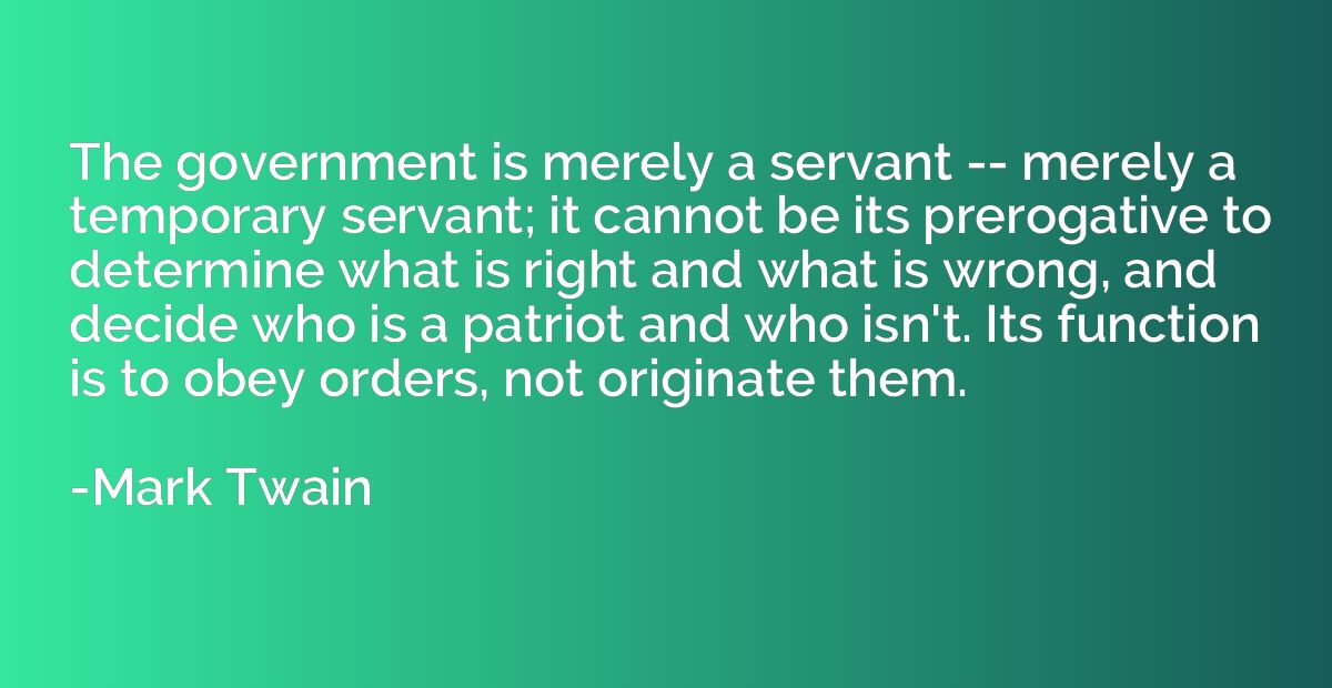 The government is merely a servant -- merely a temporary ser