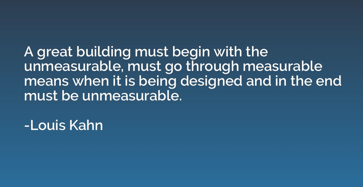 A great building must begin with the unmeasurable, must go t