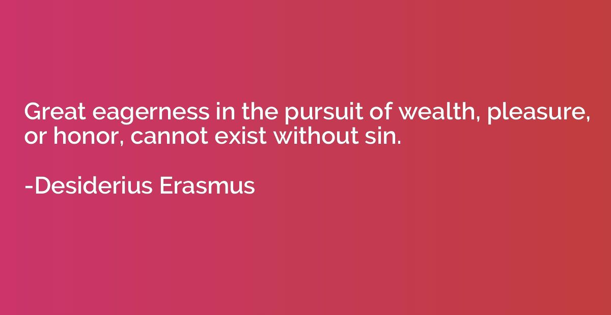 Great eagerness in the pursuit of wealth, pleasure, or honor