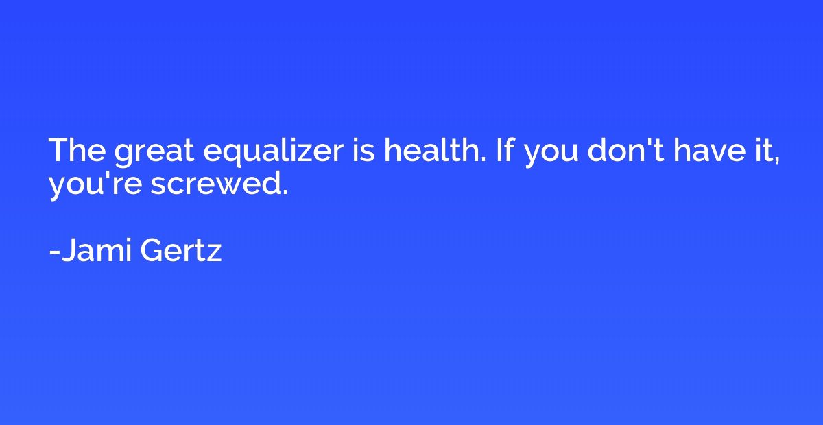 The great equalizer is health. If you don't have it, you're 