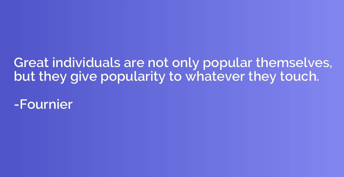 Great individuals are not only popular themselves, but they 