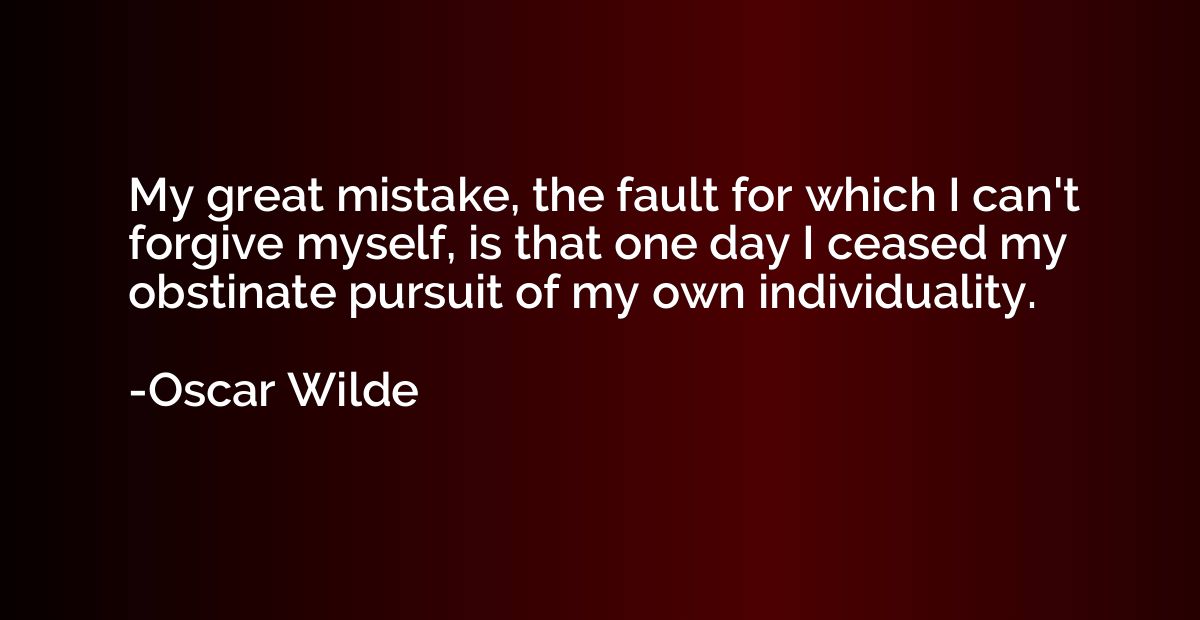 My great mistake, the fault for which I can't forgive myself