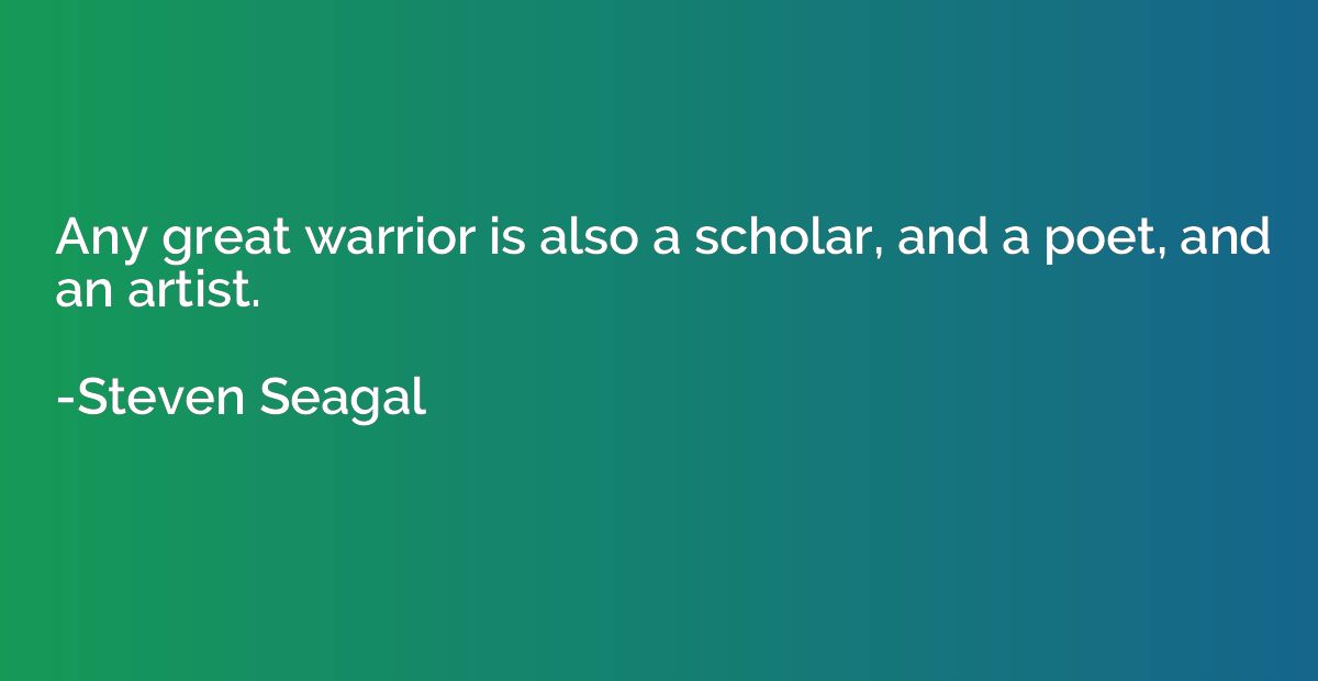 Any great warrior is also a scholar, and a poet, and an arti