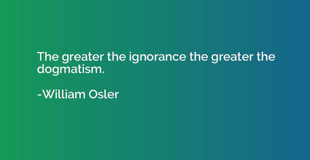 The greater the ignorance the greater the dogmatism.