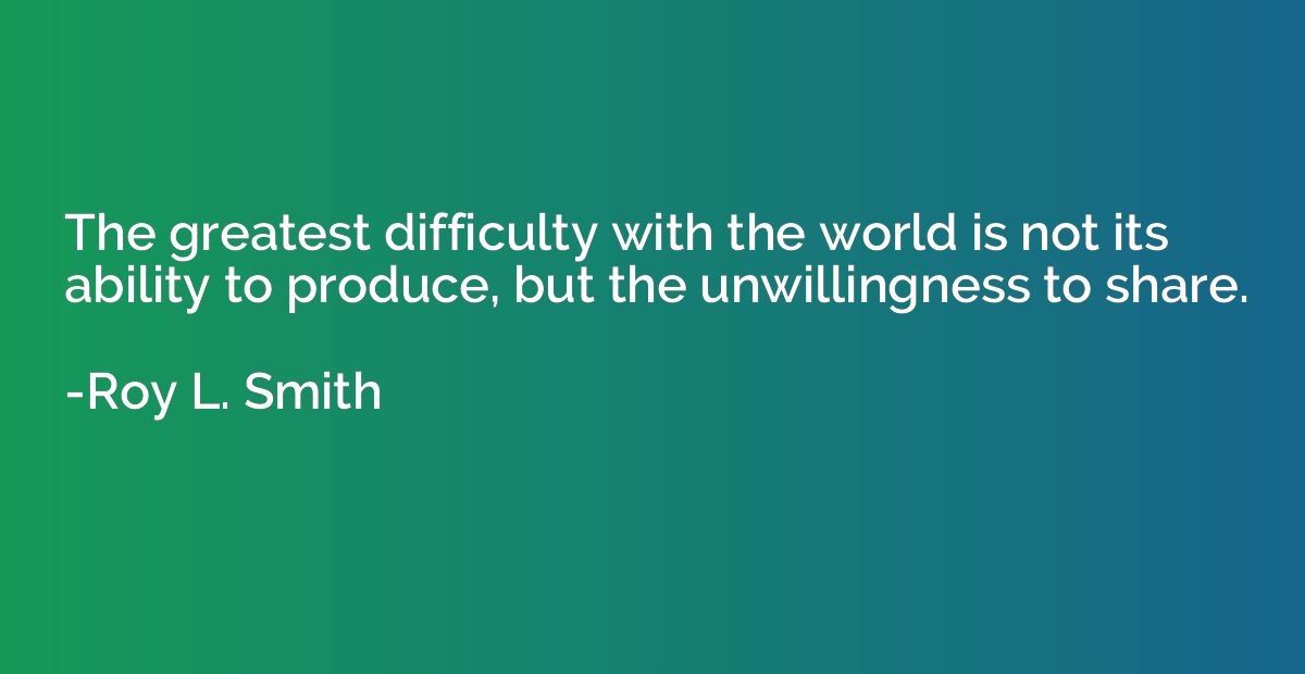 The greatest difficulty with the world is not its ability to