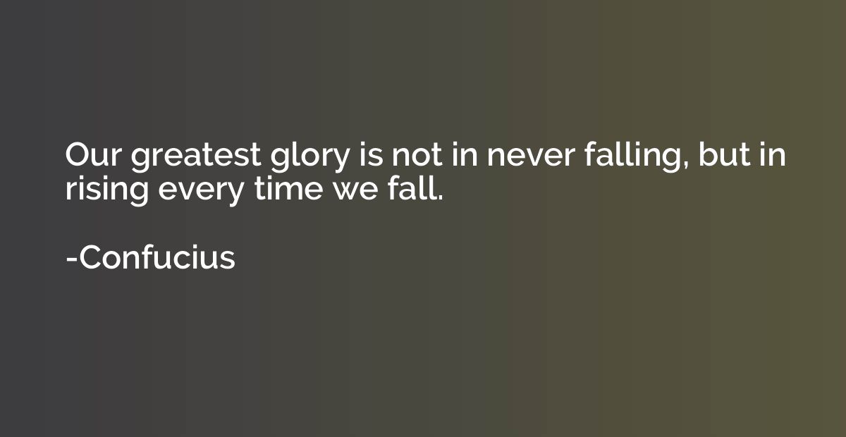 Our greatest glory is not in never falling, but in rising ev