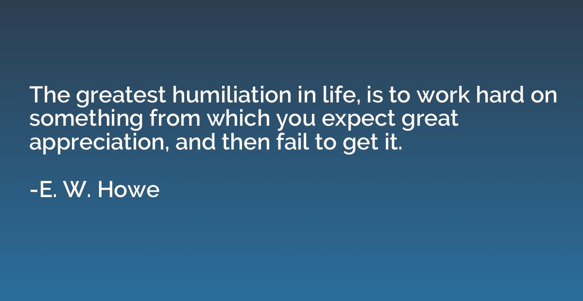 The greatest humiliation in life, is to work hard on somethi