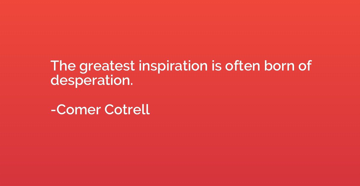 The greatest inspiration is often born of desperation.