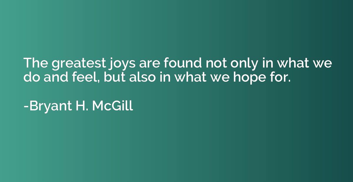 The greatest joys are found not only in what we do and feel,
