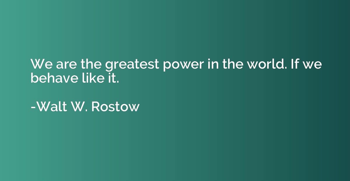 We are the greatest power in the world. If we behave like it